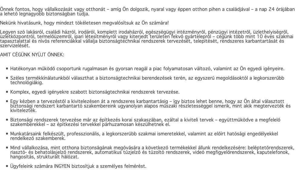  Önnek fontos, hogy vállalkozását vagy otthonát – amíg Ön dolgozik, nyaral vagy éppen otthon pihen a családjával – a nap 24 órájában a lehető legnagyobb biztonságban tudja. Nekünk hivatásunk, hogy mindezt tökéletesen megvalósítsuk az Ön számára! Legyen szó lakásról, családi házról, irodáról, komplett irodaházról, egészségügyi intézményről, pénzügyi intézetről, üzlethelyiségről, üzletközpontról, termelőüzemről, ipari létesítményről vagy kiterjedt területen fekvő gyártelepről – cégünk több mint 10 éves szakmai tapasztalattal és nívós referenciákkal vállalja biztonságtechnikai rendszerek tervezését, telepítését, rendszeres karbantartását és szervizelését. AMIT CÉGÜNK NYÚJT ÖNNEK: Hatékonyan működő csoportunk rugalmasan és gyorsan reagál a piac folyamatosan változó, valamint az Ön egyedi igényeire. Széles termékkínálatunkból választhat a biztonságtechnikai berendezések terén, az egyszerű megoldásoktól a legkorszerűbb technológiákig. Komplex, egyedi igényekre szabott biztonságtechnikai rendszerek tervezése. Egy kézben a tervezéstől a kivitelezésen át a rendszeres karbantartásig – így biztos lehet benne, hogy az Ön által választott biztonsági rendszert karbantartó szakembereink ugyanolyan alapos műszaki részletességgel ismerik, mint akik megtervezték és kivitelezték. Biztonsági rendszerek tervezése már az építkezés korai szakaszában, ezáltal a kiviteli tervek – együttműködve a megfelelő szakemberekkel – az építkezési tervekkel párhuzamosan készülhetnek el. Munkatársaink felkészült, professzionális, a legkorszerűbb szakmai ismeretekkel, valamint az előírt hatósági engedélyekkel rendelkező szakemberek. Mind vállalkozása, mint otthona biztonságának megóvására a következő termékekkel állunk rendelkezésére: beléptetőrendszerek, riasztó- és behatolásjelző rendszerek, automatikus tűzjelző és tűzoltó rendszerek, videó megfigyelőrendszerek, kaputelefonok, hangosítás, strukturált hálózat. Ügyfeleink számára INGYEN biztosítjuk a személyes felmérést.